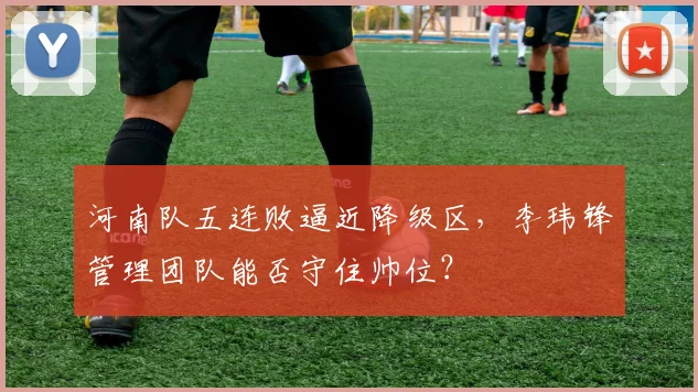 河南队五连败逼近降级区，李玮锋管理团队能否守住帅位？