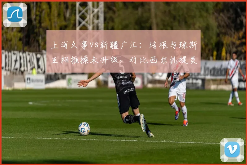 上海久事vs新疆广汇：培根与琼斯互相推搡未升级，对比西尔扎提类似动作吃违体