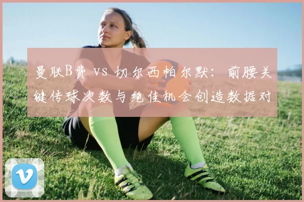 曼联B费 vs 切尔西帕尔默：前腰关键传球次数与绝佳机会创造数据对比