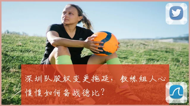 深圳队股权变更拖延，教练组人心惶惶如何备战德比？